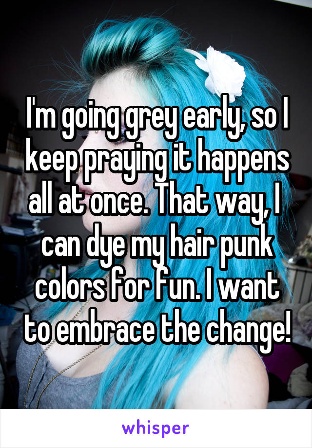 I'm going grey early, so I keep praying it happens all at once. That way, I  can dye my hair punk colors for fun. I want to embrace the change!