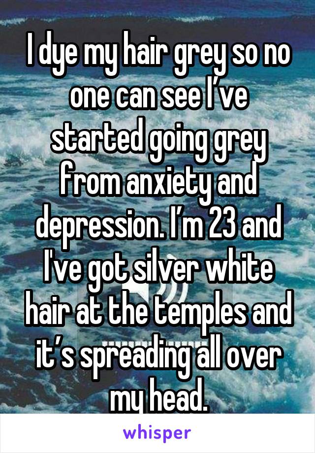 I dye my hair grey so no one can see I’ve started going grey from anxiety and depression. I’m 23 and I've got silver white hair at the temples and it’s spreading all over my head.