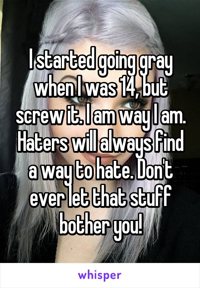 I started going gray when I was 14, but screw it. I am way I am. Haters will always find a way to hate. Don't ever let that stuff bother you!