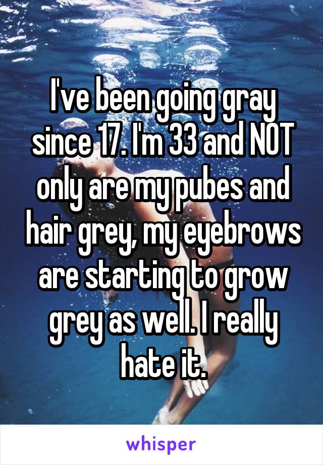 I've been going gray since 17. I'm 33 and NOT only are my pubes and hair grey, my eyebrows are starting to grow grey as well. I really hate it.