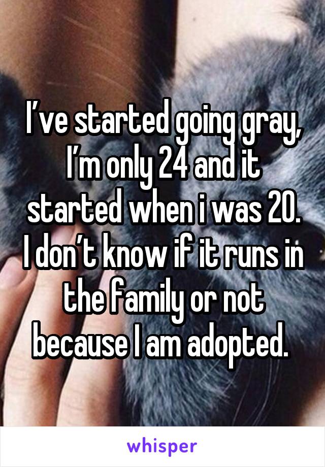 I’ve started going gray, I’m only 24 and it started when i was 20. I don’t know if it runs in the family or not because I am adopted. 
