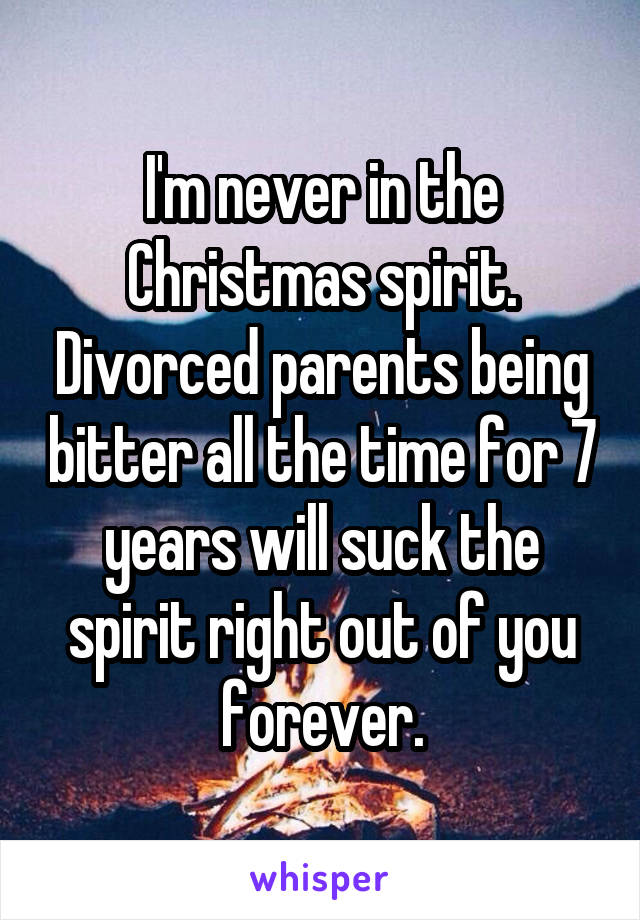 I'm never in the Christmas spirit. Divorced parents being bitter all the time for 7 years will suck the spirit right out of you forever.