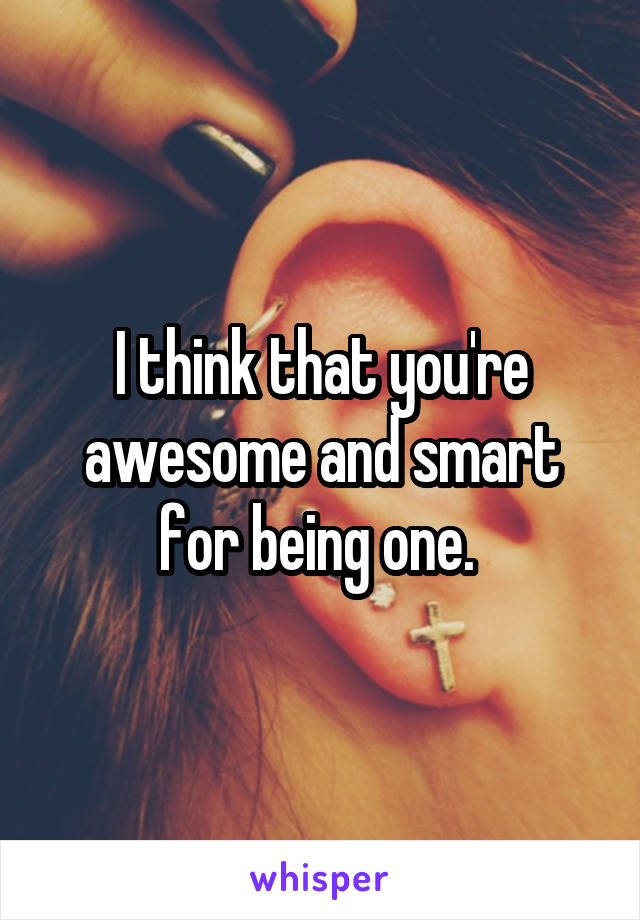 I think that you're awesome and smart for being one. 