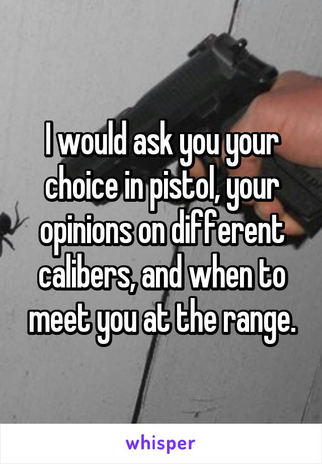 I would ask you your choice in pistol, your opinions on different calibers, and when to meet you at the range.