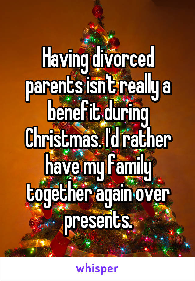 Having divorced parents isn't really a benefit during Christmas. I'd rather have my family together again over presents.