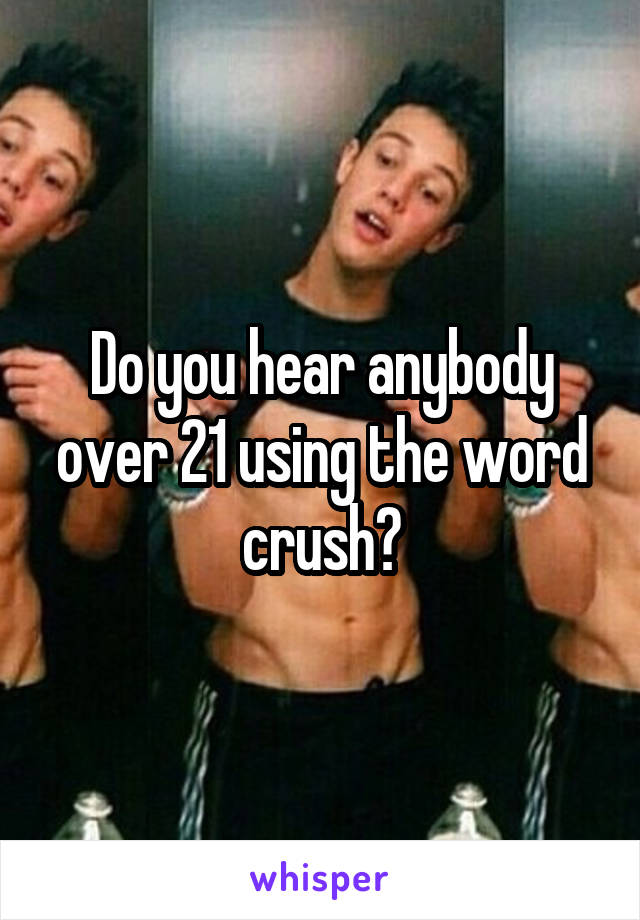 Do you hear anybody over 21 using the word crush?