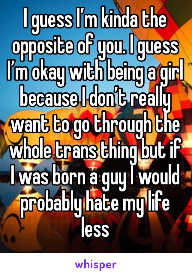 I guess I’m kinda the opposite of you. I guess I’m okay with being a girl because I don’t really want to go through the whole trans thing but if I was born a guy I would probably hate my life less