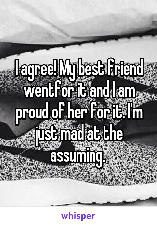 I agree! My best friend wentfor it and I am proud of her for it. I'm just mad at the assuming. 