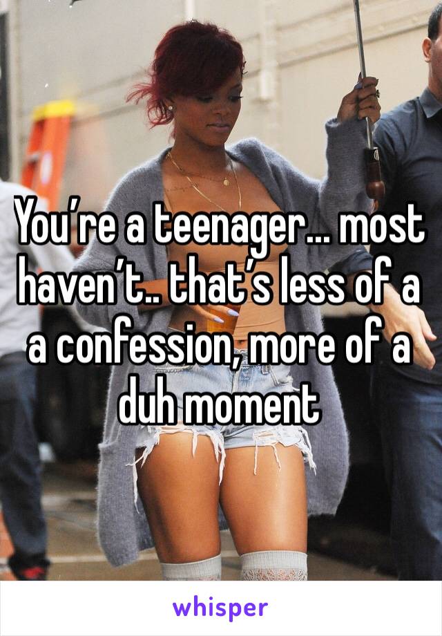You’re a teenager... most haven’t.. that’s less of a a confession, more of a duh moment 