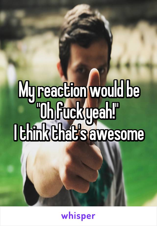 My reaction would be "Oh fuck yeah!" 
I think that's awesome