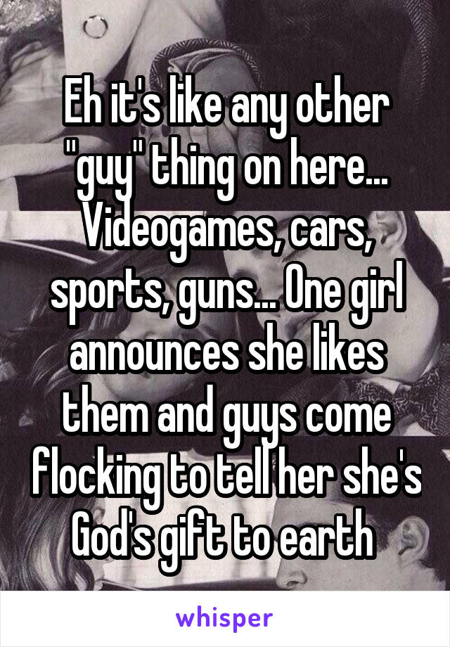 Eh it's like any other "guy" thing on here... Videogames, cars, sports, guns... One girl announces she likes them and guys come flocking to tell her she's God's gift to earth 