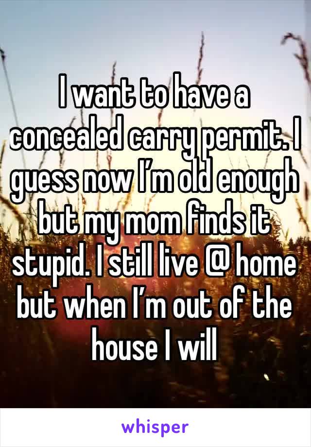 I want to have a concealed carry permit. I guess now I’m old enough but my mom finds it stupid. I still live @ home but when I’m out of the house I will