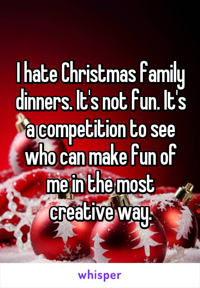 I hate Christmas family dinners. It's not fun. It's a competition to see who can make fun of me in the most creative way.