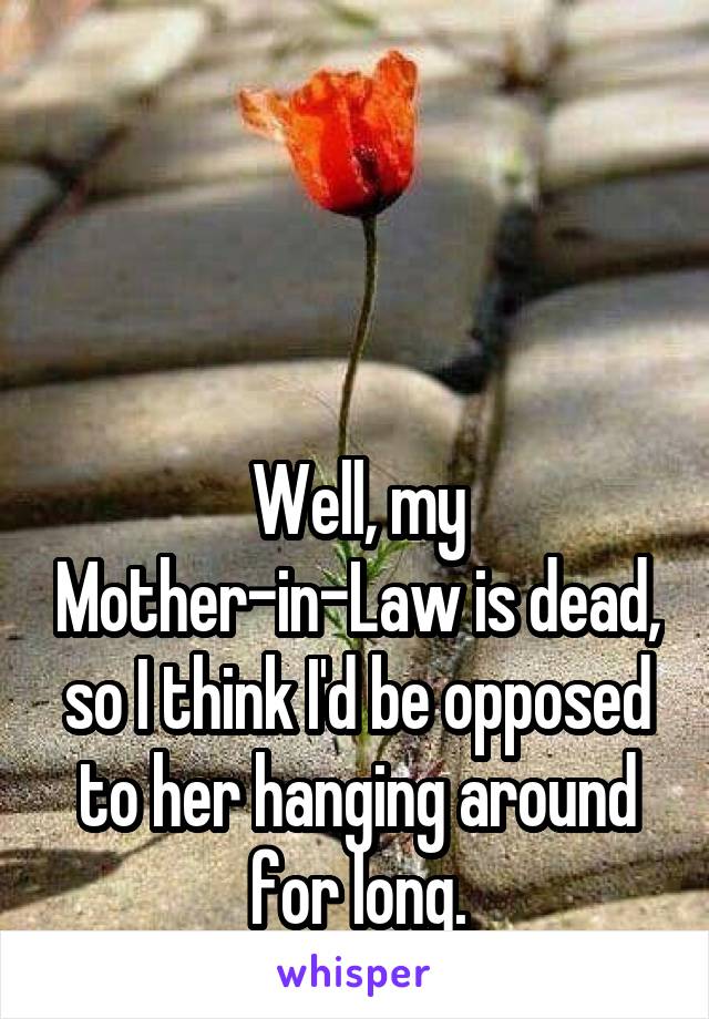 



Well, my Mother-in-Law is dead, so I think I'd be opposed to her hanging around for long.