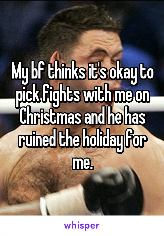 My bf thinks it's okay to pick fights with me on Christmas and he has ruined the holiday for me.