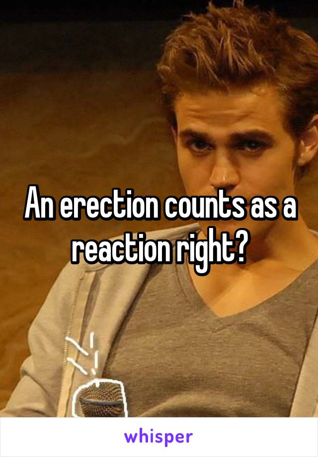 An erection counts as a reaction right?