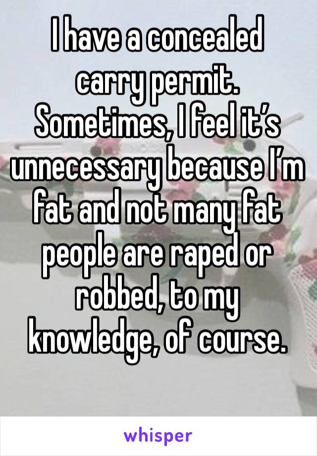 I have a concealed carry permit.
Sometimes, I feel it’s unnecessary because I’m fat and not many fat people are raped or robbed, to my knowledge, of course.