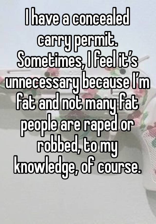 I have a concealed carry permit.
Sometimes, I feel it’s unnecessary because I’m fat and not many fat people are raped or robbed, to my knowledge, of course.