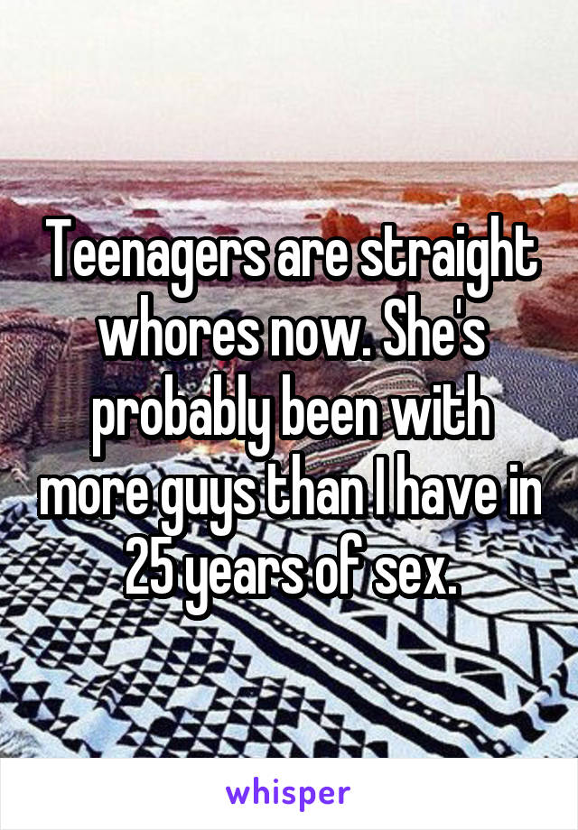 Teenagers are straight whores now. She's probably been with more guys than I have in 25 years of sex.