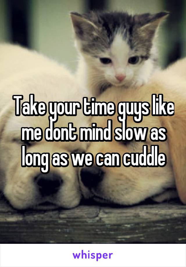 Take your time guys like me dont mind slow as long as we can cuddle