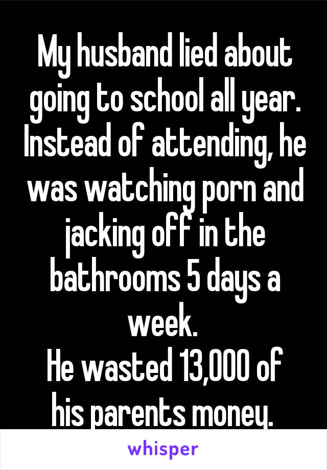 My husband lied about going to school all year. Instead of attending, he was watching porn and jacking off in the bathrooms 5 days a week. 
He wasted 13,000 of his parents money. 