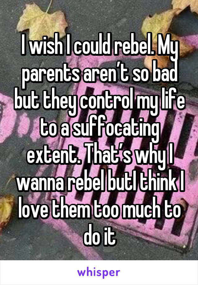 I wish I could rebel. My parents aren’t so bad but they control my life to a suffocating extent. That’s why I wanna rebel butI think I love them too much to do it