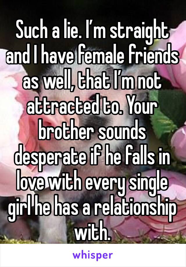 Such a lie. I’m straight and I have female friends as well, that I’m not attracted to. Your brother sounds desperate if he falls in love with every single girl he has a relationship with. 