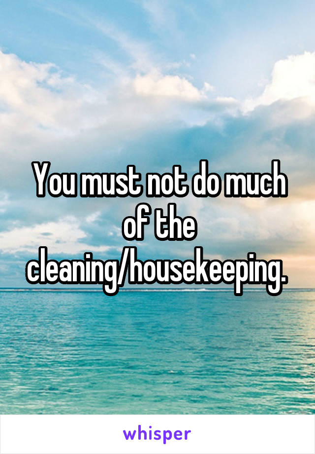 You must not do much of the cleaning/housekeeping. 