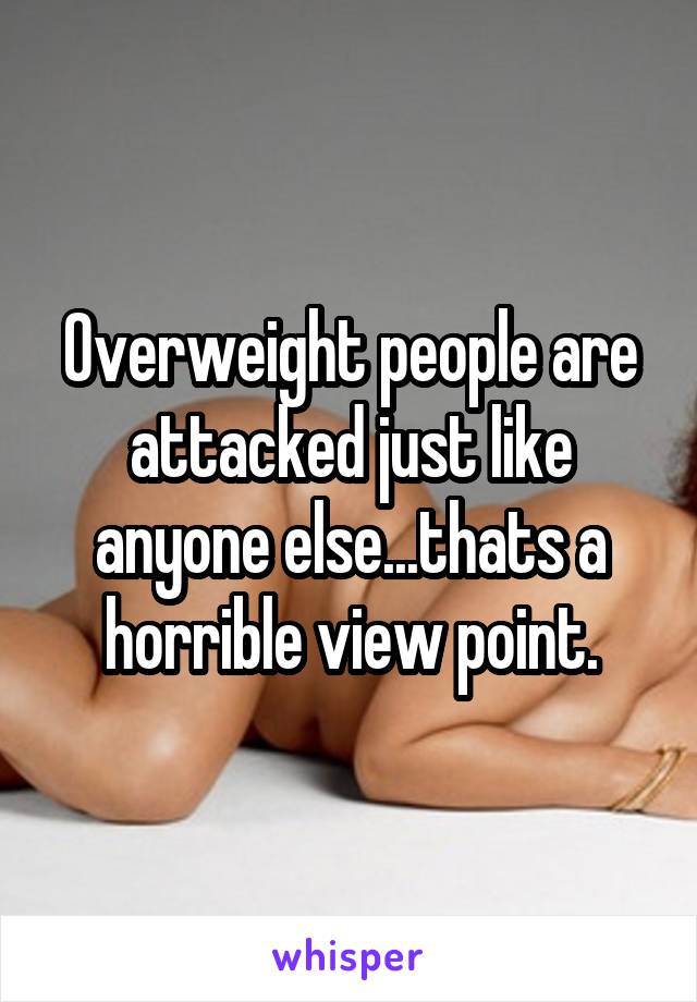 Overweight people are attacked just like anyone else...thats a horrible view point.