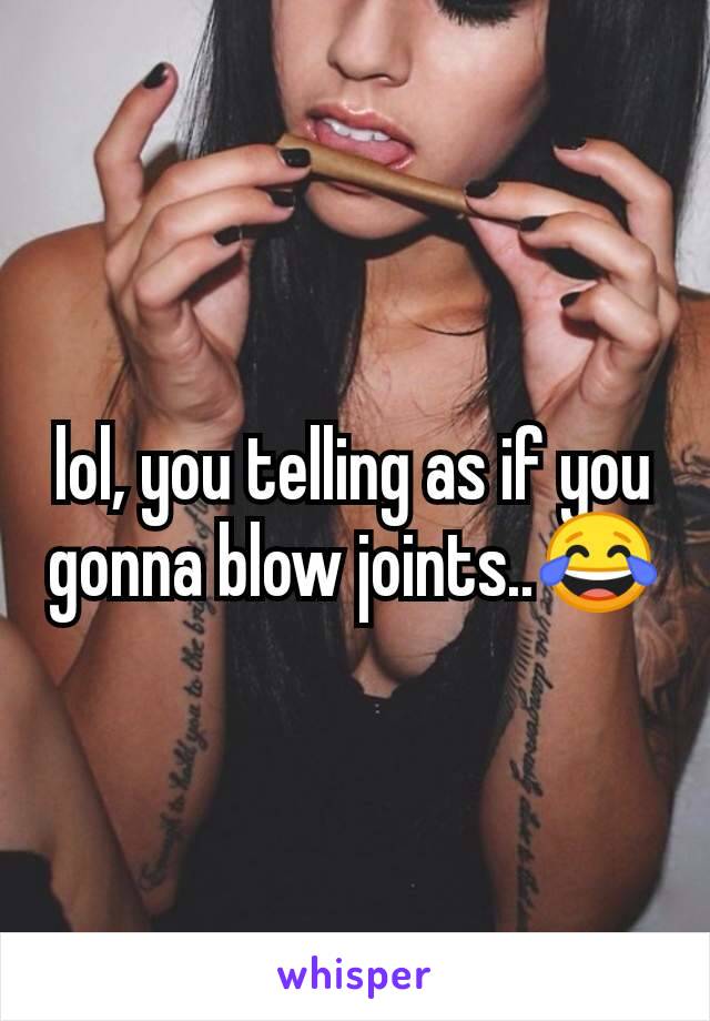 lol, you telling as if you gonna blow joints..😂