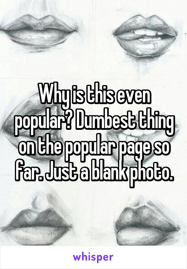 Why is this even popular? Dumbest thing on the popular page so far. Just a blank photo.