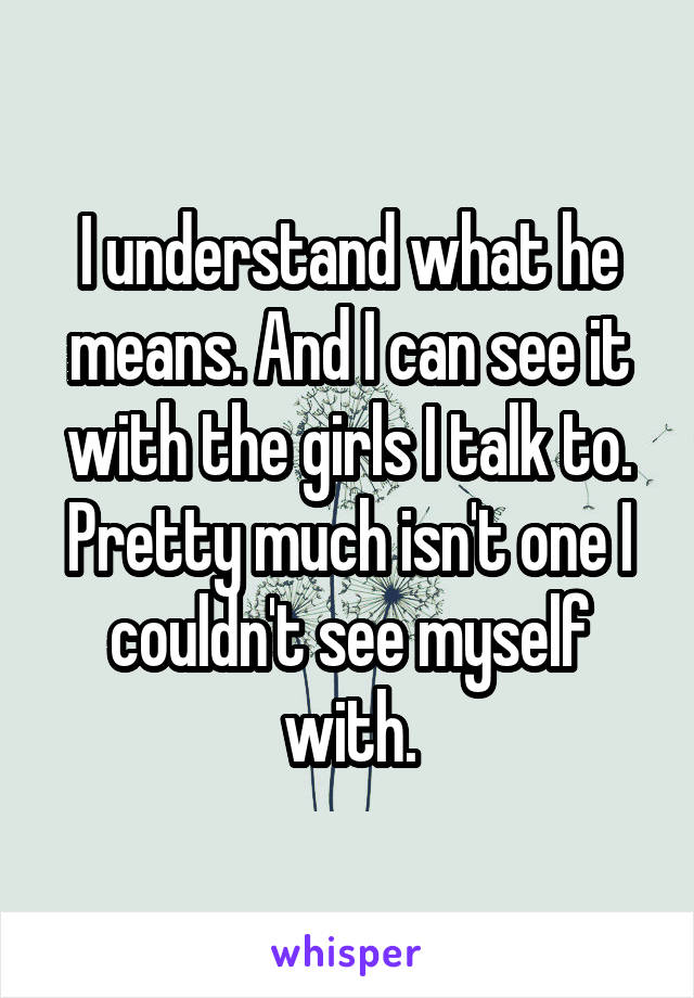 I understand what he means. And I can see it with the girls I talk to. Pretty much isn't one I couldn't see myself with.