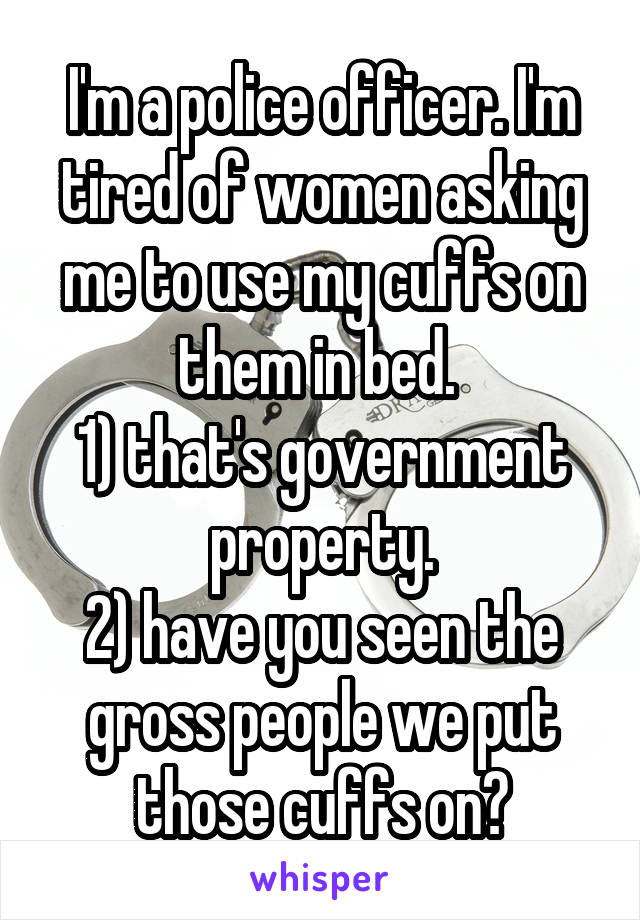 I'm a police officer. I'm tired of women asking me to use my cuffs on them in bed. 
1) that's government property.
2) have you seen the gross people we put those cuffs on?