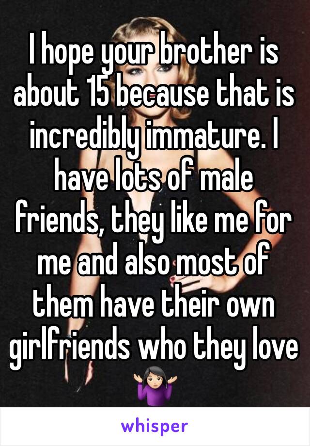 I hope your brother is about 15 because that is incredibly immature. I have lots of male friends, they like me for me and also most of them have their own girlfriends who they love 🤷🏻‍♀️