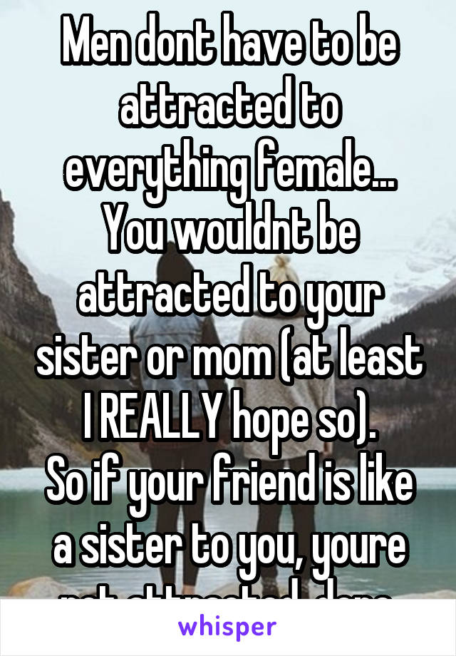 Men dont have to be attracted to everything female... You wouldnt be attracted to your sister or mom (at least I REALLY hope so).
So if your friend is like a sister to you, youre not attracted, done.