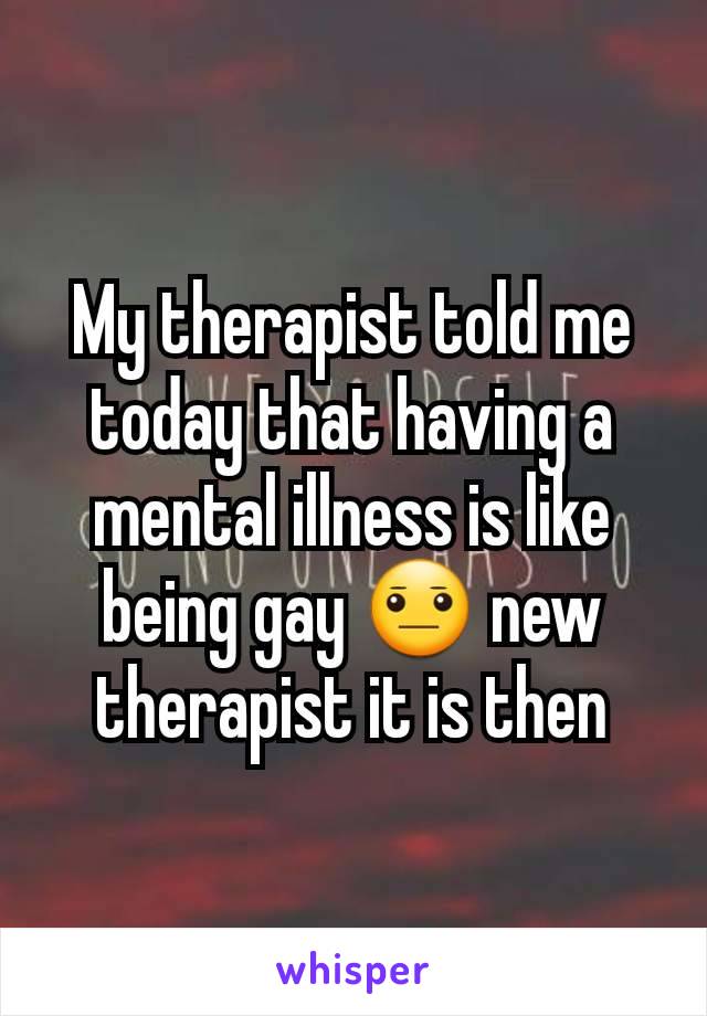 My therapist told me today that having a mental illness is like being gay 😐 new therapist it is then