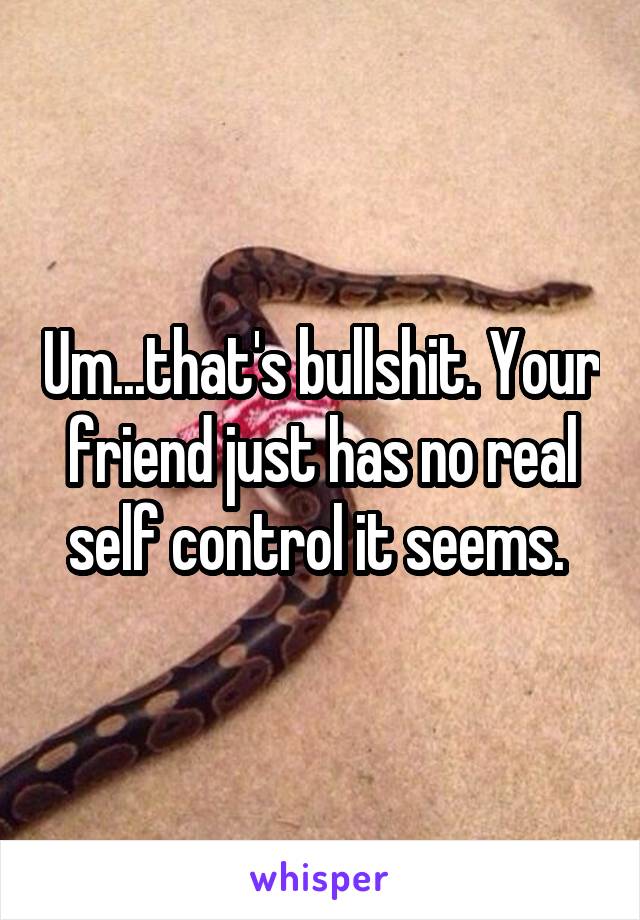 Um...that's bullshit. Your friend just has no real self control it seems. 
