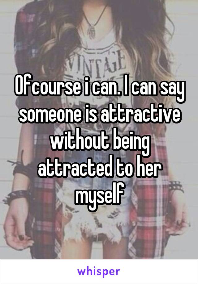 Ofcourse i can. I can say someone is attractive without being attracted to her myself