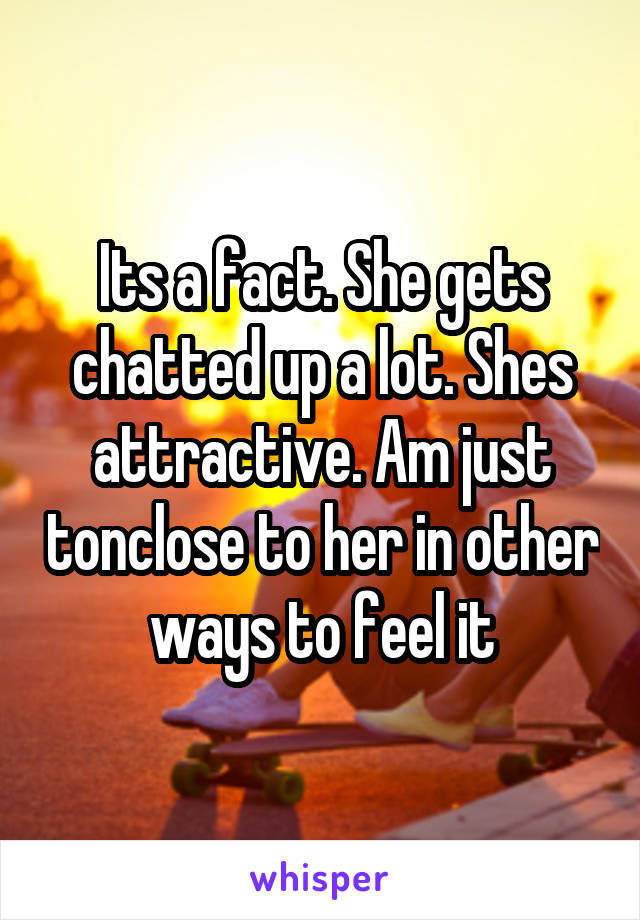 Its a fact. She gets chatted up a lot. Shes attractive. Am just tonclose to her in other ways to feel it