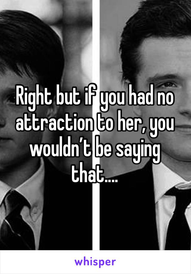 Right but if you had no attraction to her, you wouldn’t be saying that....