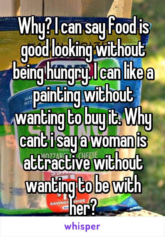 Why? I can say food is good looking without being hungry. I can like a painting without wanting to buy it. Why cant i say a woman is attractive without wanting to be with her?