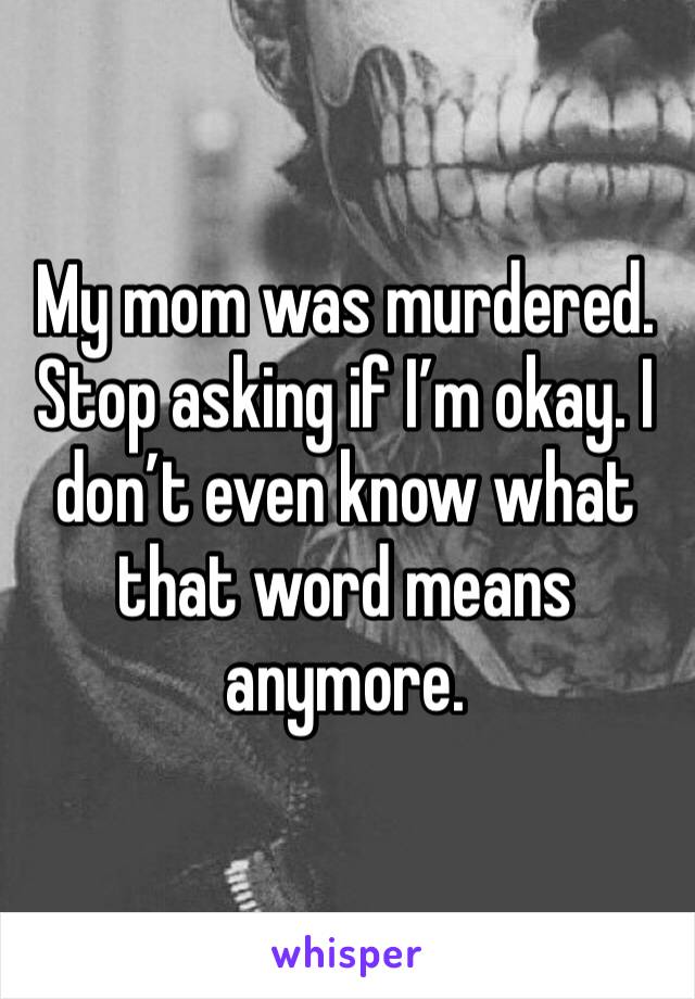 My mom was murdered. Stop asking if I’m okay. I don’t even know what that word means anymore. 