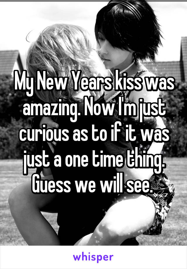 My New Years kiss was amazing. Now I'm just curious as to if it was just a one time thing. Guess we will see. 