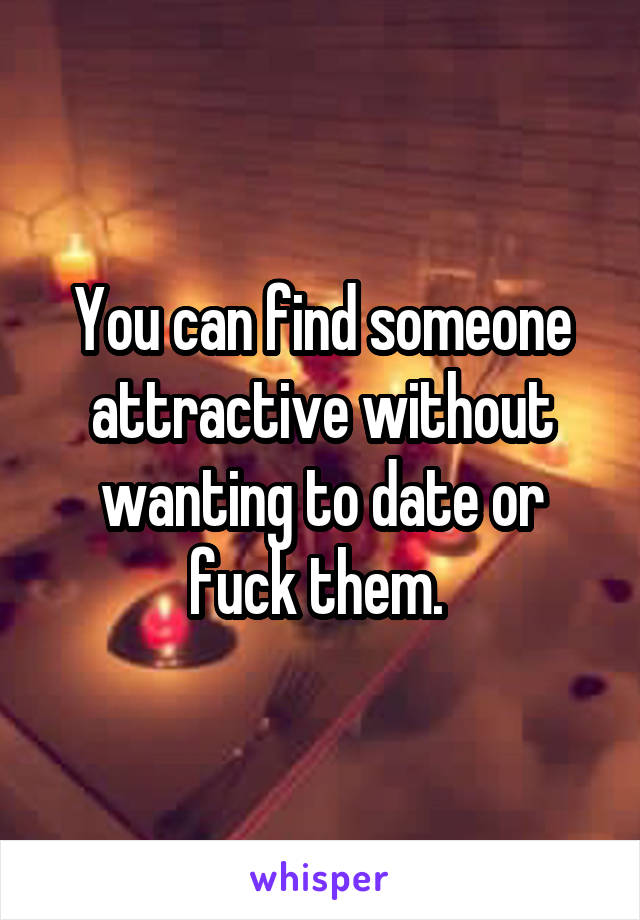 You can find someone attractive without wanting to date or fuck them. 