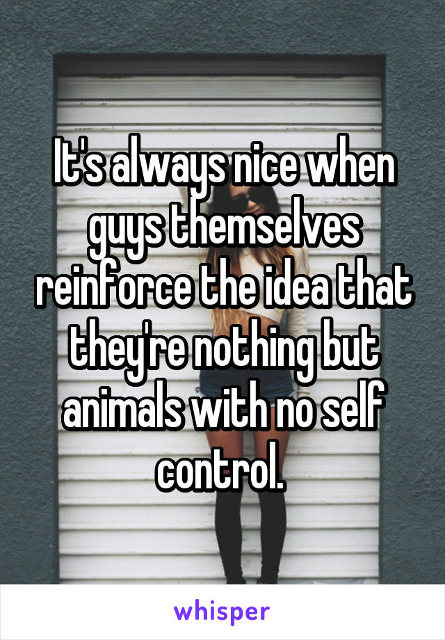 It's always nice when guys themselves reinforce the idea that they're nothing but animals with no self control. 