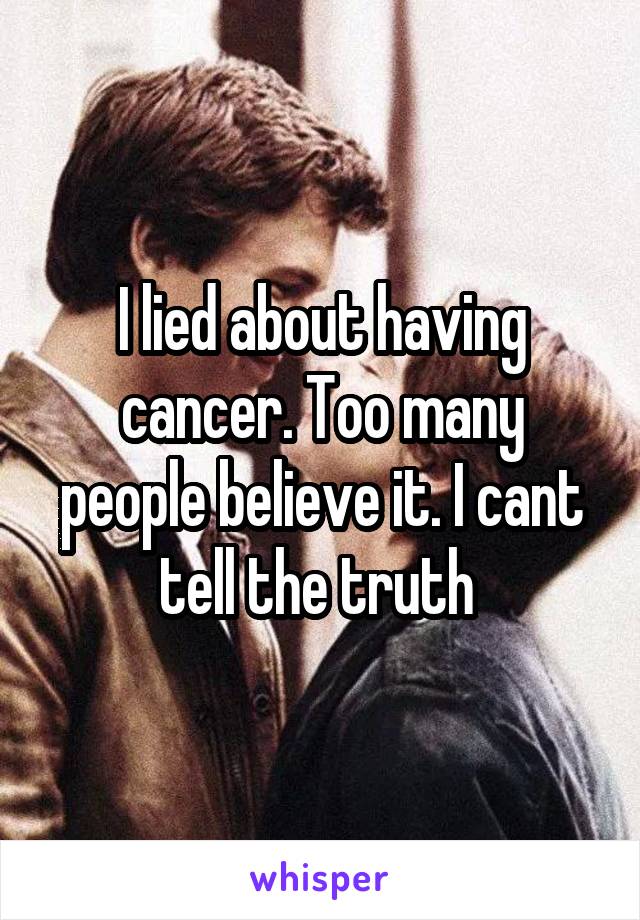 I lied about having cancer. Too many people believe it. I cant tell the truth 