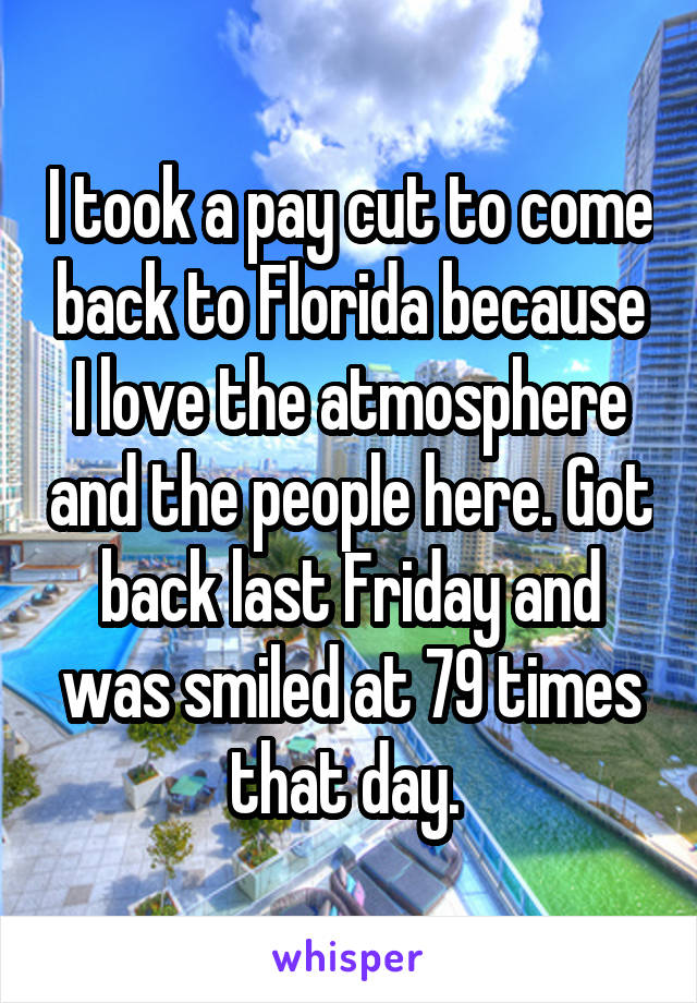I took a pay cut to come back to Florida because I love the atmosphere and the people here. Got back last Friday and was smiled at 79 times that day. 