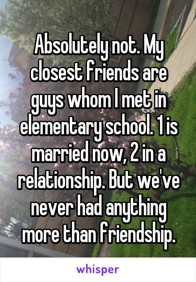 Absolutely not. My closest friends are guys whom I met in elementary school. 1 is married now, 2 in a relationship. But we've never had anything more than friendship.