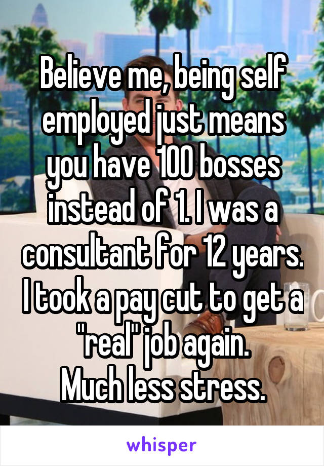 Believe me, being self employed just means you have 100 bosses instead of 1. I was a consultant for 12 years. I took a pay cut to get a "real" job again.
Much less stress.