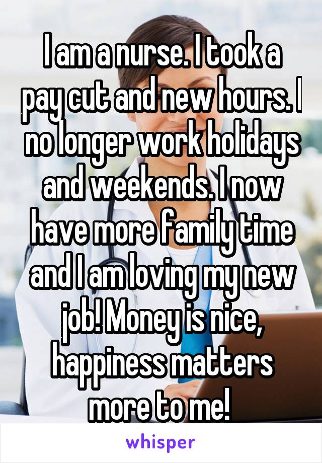 I am a nurse. I took a pay cut and new hours. I no longer work holidays and weekends. I now have more family time and I am loving my new job! Money is nice, happiness matters more to me! 